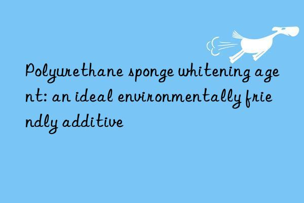 Polyurethane sponge whitening agent: an ideal environmentally friendly additive