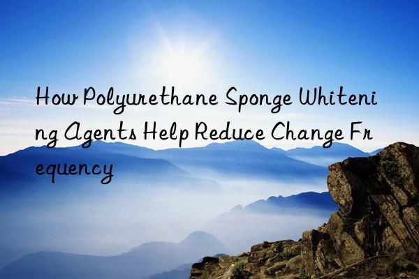 How Polyurethane Sponge Whitening Agents Help Reduce Change Frequency