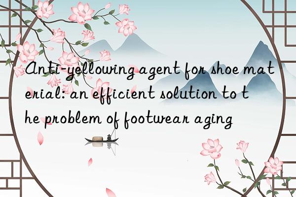 Anti-yellowing agent for shoe material: an efficient solution to the problem of footwear aging