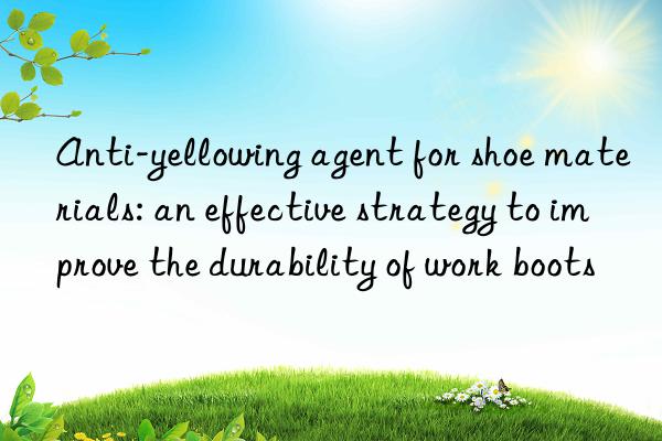 Anti-yellowing agent for shoe materials: an effective strategy to improve the durability of work boots