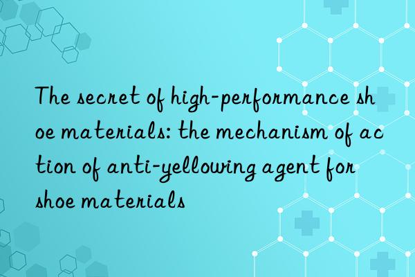 The secret of high-performance shoe materials: the mechanism of action of anti-yellowing agent for shoe materials