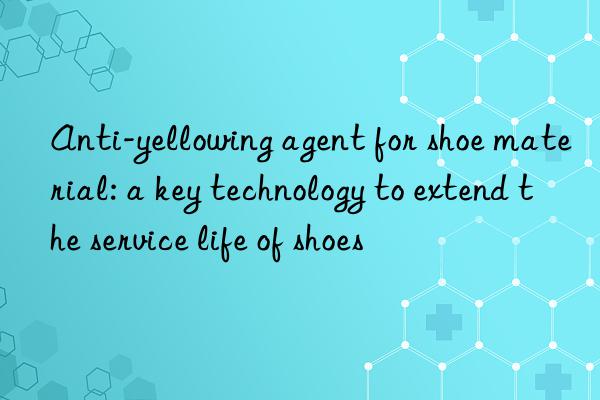 Anti-yellowing agent for shoe material: a key technology to extend the service life of shoes