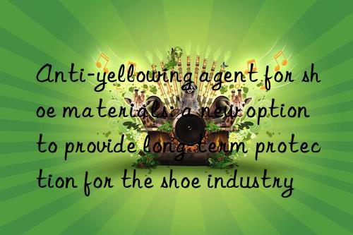 Anti-yellowing agent for shoe materials: a new option to provide long-term protection for the shoe industry