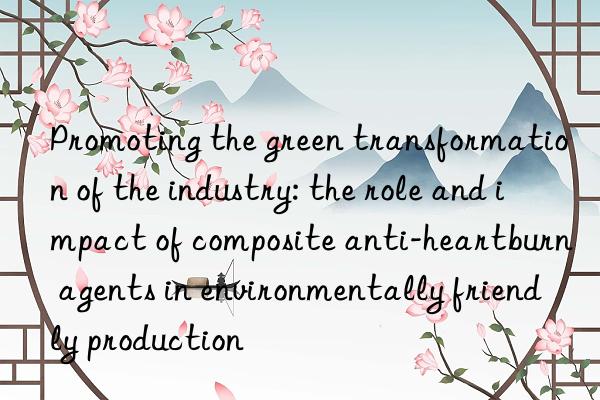 Promoting the green transformation of the industry: the role and impact of composite anti-heartburn agents in environmentally friendly production