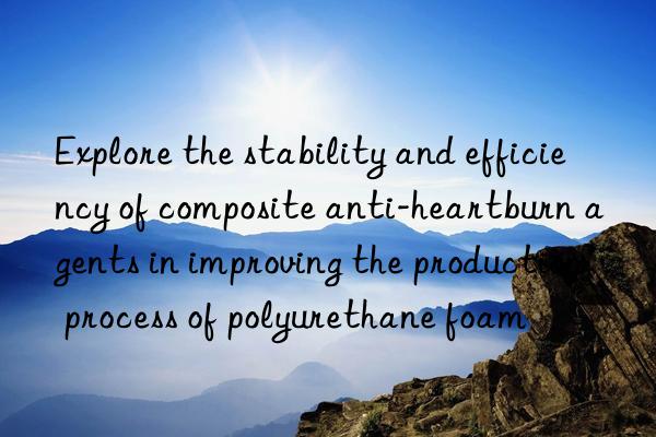 Explore the stability and efficiency of composite anti-heartburn agents in improving the production process of polyurethane foam