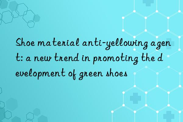 Shoe material anti-yellowing agent: a new trend in promoting the development of green shoes