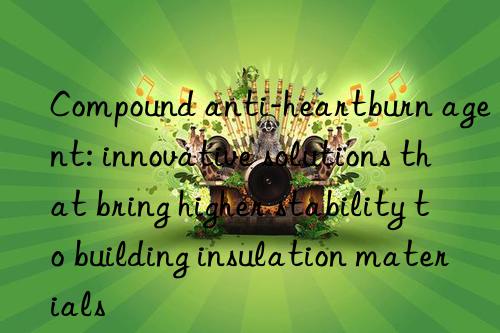 Compound anti-heartburn agent: innovative solutions that bring higher stability to building insulation materials