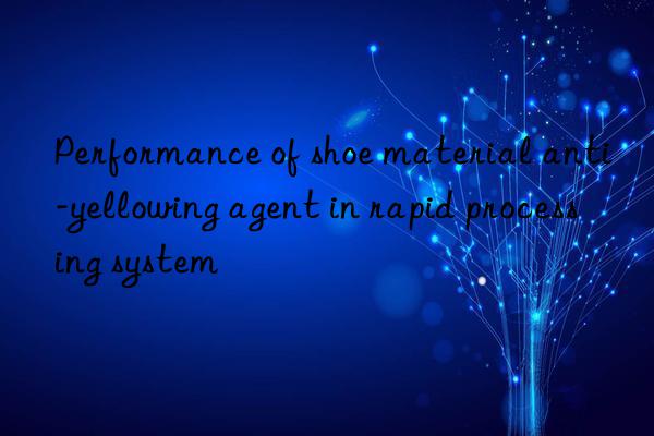 Performance of shoe material anti-yellowing agent in rapid processing system