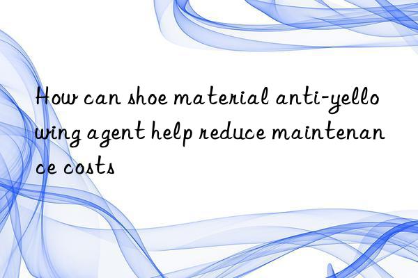 How can shoe material anti-yellowing agent help reduce maintenance costs