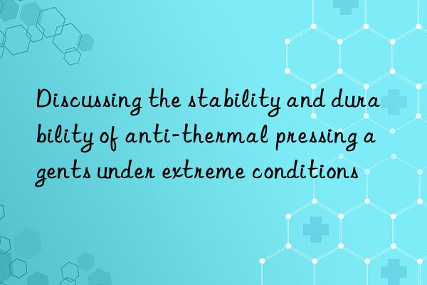 Discussing the stability and durability of anti-thermal pressing agents under extreme conditions