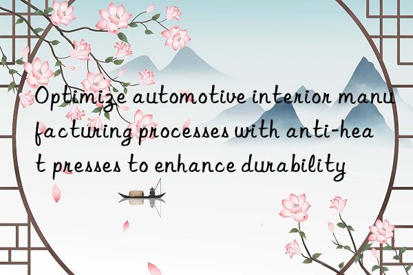 Optimize automotive interior manufacturing processes with anti-heat presses to enhance durability