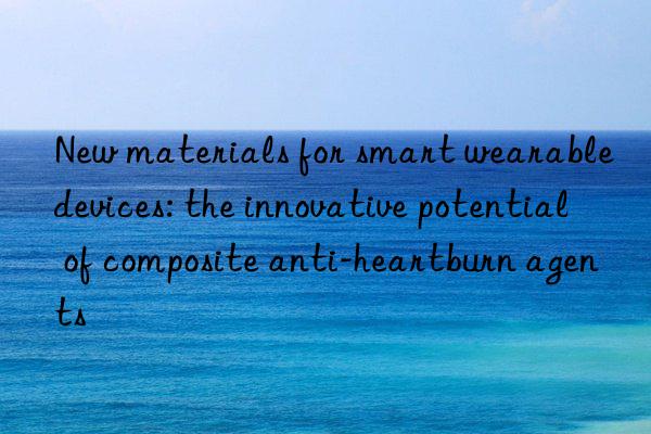 New materials for smart wearable devices: the innovative potential of composite anti-heartburn agents