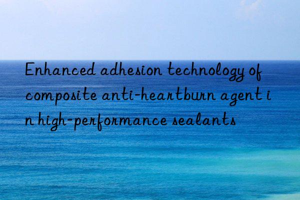 Enhanced adhesion technology of composite anti-heartburn agent in high-performance sealants