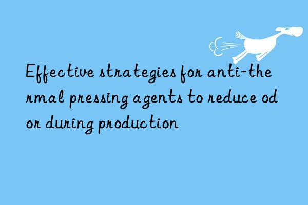 Effective strategies for anti-thermal pressing agents to reduce odor during production