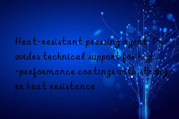 Heat-resistant pressing agent: Provides technical support for high-performance coatings with stronger heat resistance