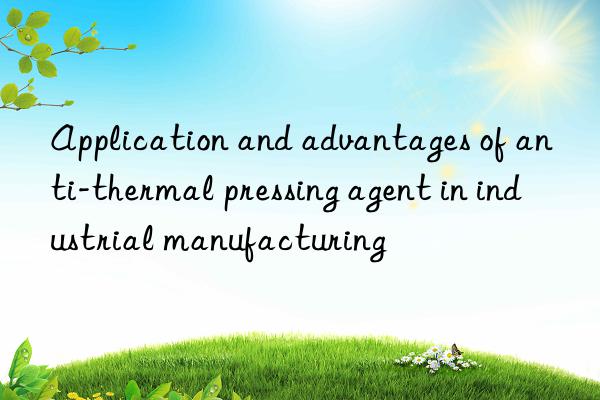 Application and advantages of anti-thermal pressing agent in industrial manufacturing