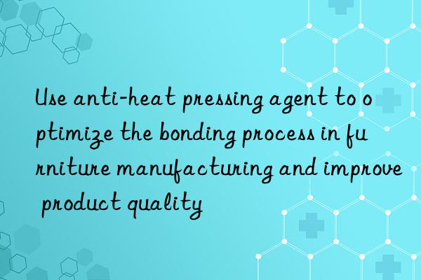 Use anti-heat pressing agent to optimize the bonding process in furniture manufacturing and improve product quality