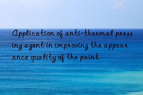 Application of anti-thermal pressing agent in improving the appearance quality of the paint