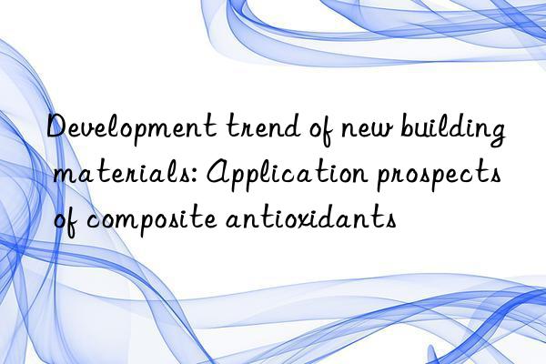 Development trend of new building materials: Application prospects of composite antioxidants