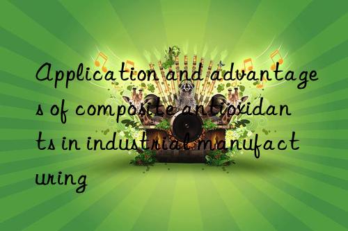 Application and advantages of composite antioxidants in industrial manufacturing