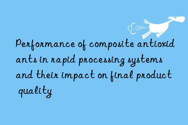 Performance of composite antioxidants in rapid processing systems and their impact on final product quality