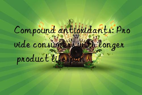 Compound antioxidants: Provide consumers with longer product lifespan