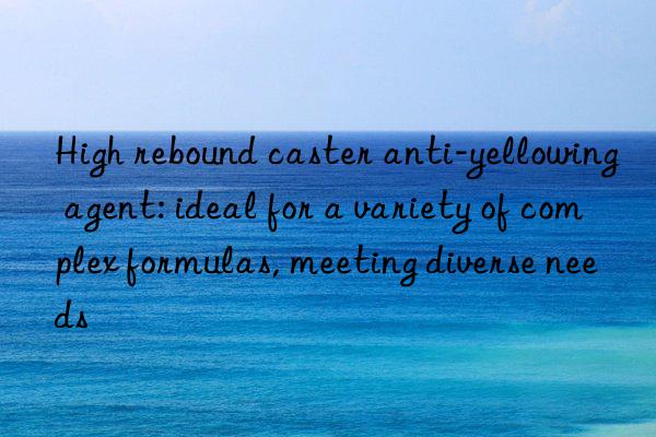 High rebound caster anti-yellowing agent: ideal for a variety of complex formulas, meeting diverse needs