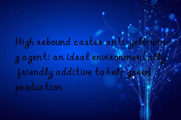 High rebound caster anti-yellowing agent: an ideal environmentally friendly additive to help green production