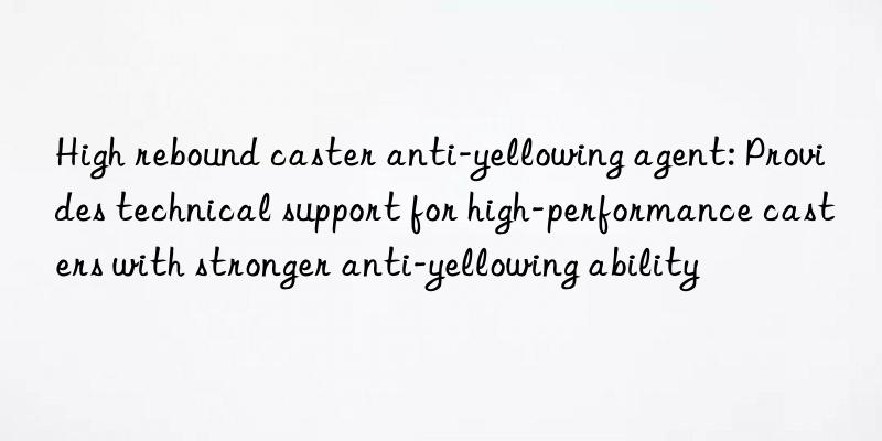 High rebound caster anti-yellowing agent: Provides technical support for high-performance casters with stronger anti-yellowing ability