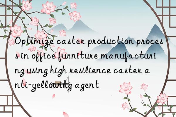 Optimize caster production process in office furniture manufacturing using high resilience caster anti-yellowing agent