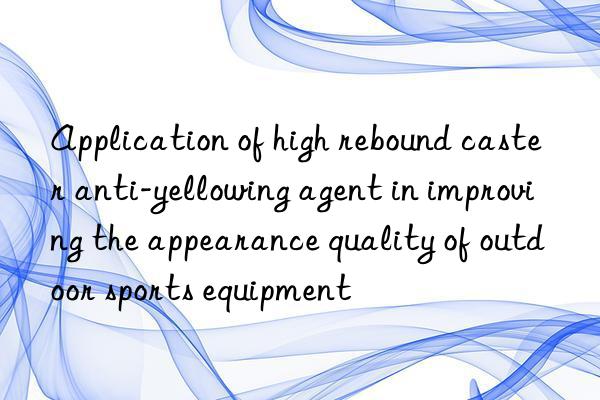 Application of high rebound caster anti-yellowing agent in improving the appearance quality of outdoor sports equipment