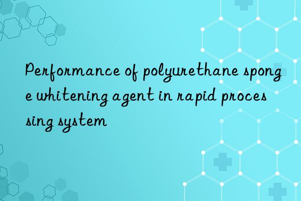 Performance of polyurethane sponge whitening agent in rapid processing system