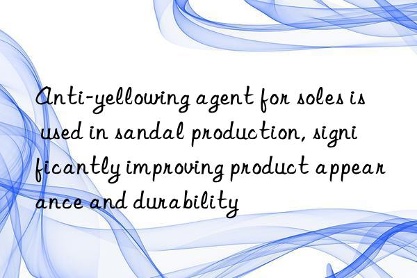 Anti-yellowing agent for soles is used in sandal production, significantly improving product appearance and durability