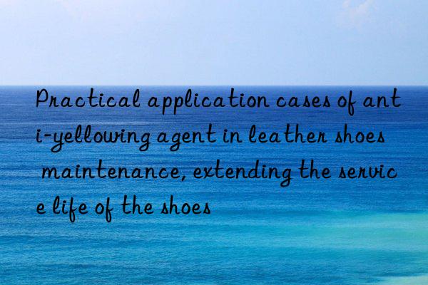 Practical application cases of anti-yellowing agent in leather shoes maintenance, extending the service life of the shoes