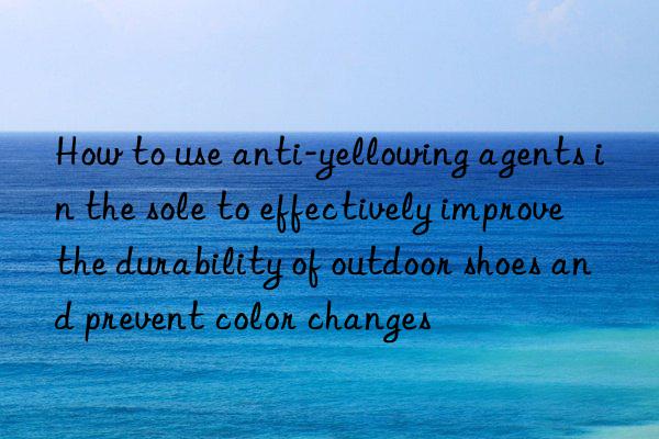 How to use anti-yellowing agents in the sole to effectively improve the durability of outdoor shoes and prevent color changes