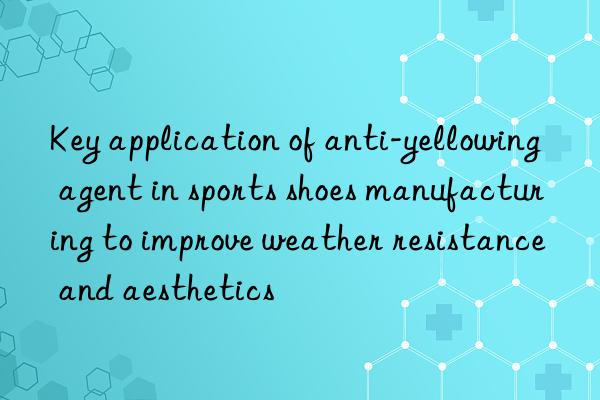 Key application of anti-yellowing agent in sports shoes manufacturing to improve weather resistance and aesthetics