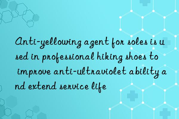 Anti-yellowing agent for soles is used in professional hiking shoes to improve anti-ultraviolet ability and extend service life