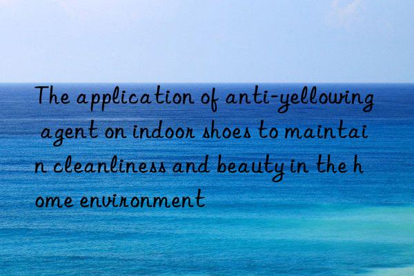 The application of anti-yellowing agent on indoor shoes to maintain cleanliness and beauty in the home environment