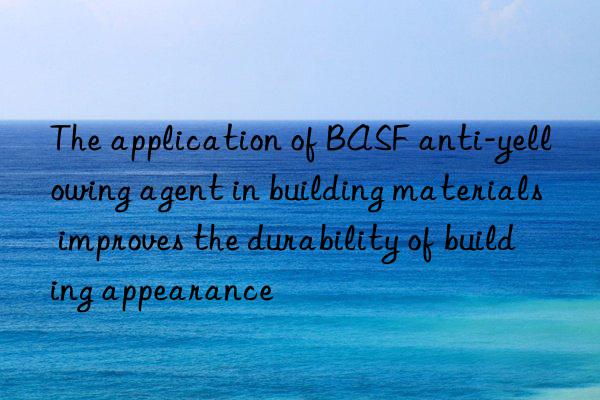 The application of BASF anti-yellowing agent in building materials improves the durability of building appearance