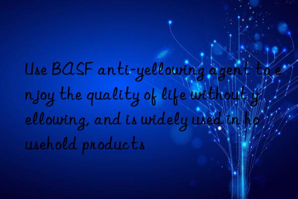 Use BASF anti-yellowing agent to enjoy the quality of life without yellowing, and is widely used in household products