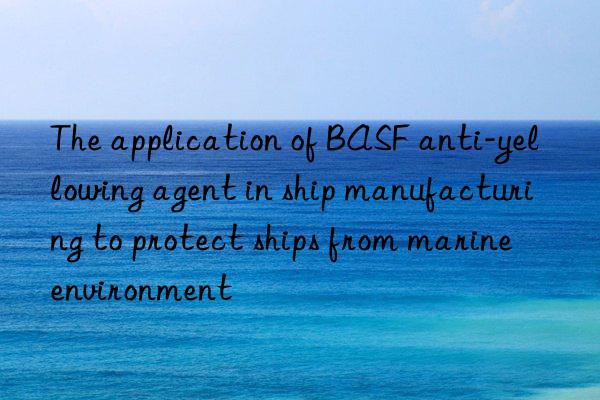 The application of BASF anti-yellowing agent in ship manufacturing to protect ships from marine environment