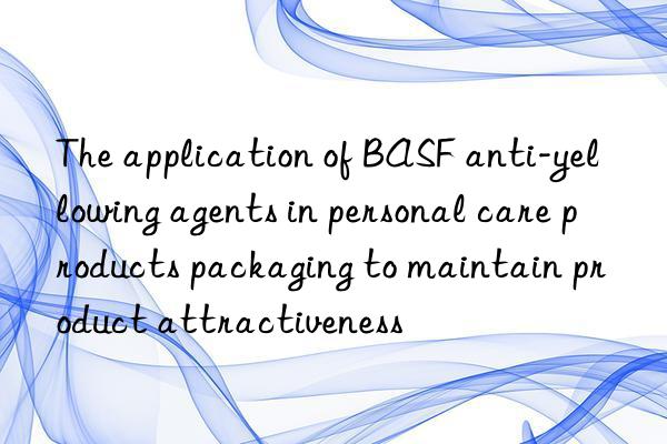 The application of BASF anti-yellowing agents in personal care products packaging to maintain product attractiveness