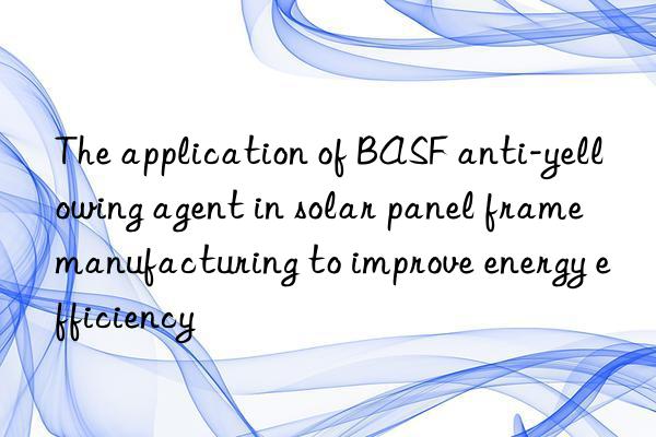 The application of BASF anti-yellowing agent in solar panel frame manufacturing to improve energy efficiency