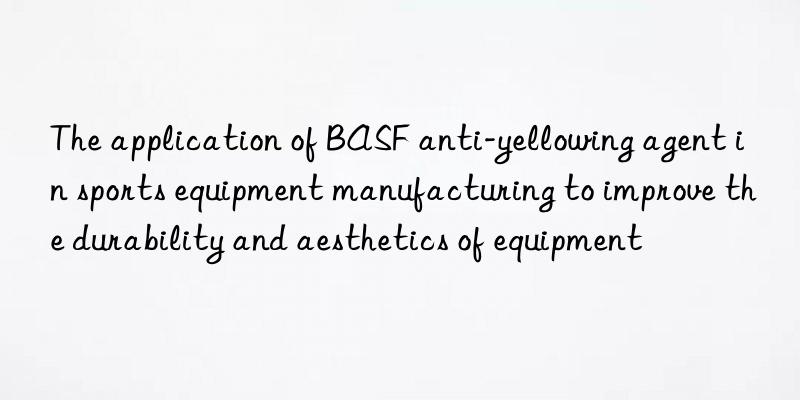 The application of BASF anti-yellowing agent in sports equipment manufacturing to improve the durability and aesthetics of equipment