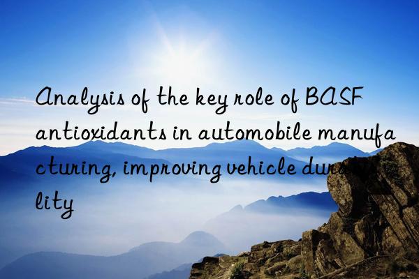 Analysis of the key role of BASF antioxidants in automobile manufacturing, improving vehicle durability