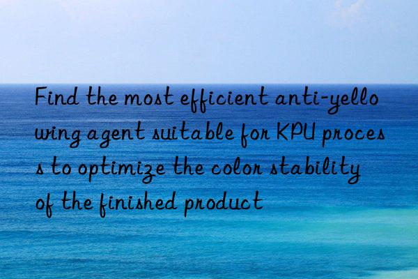 Find the most efficient anti-yellowing agent suitable for KPU process to optimize the color stability of the finished product