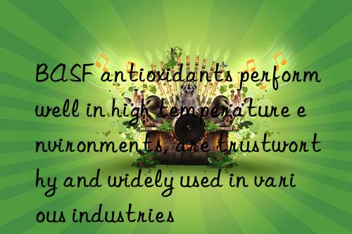 BASF antioxidants perform well in high temperature environments, are trustworthy and widely used in various industries