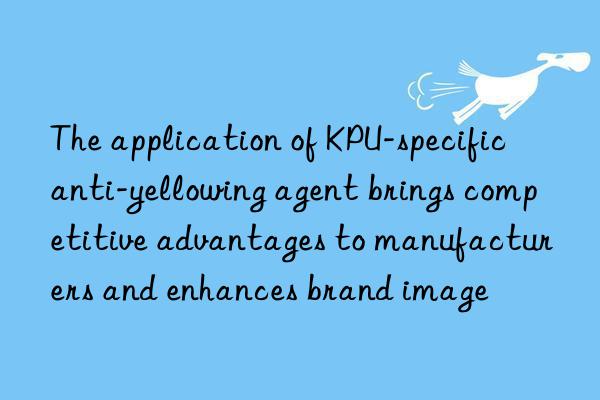 The application of KPU-specific anti-yellowing agent brings competitive advantages to manufacturers and enhances brand image