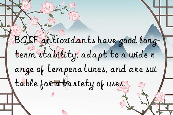 BASF antioxidants have good long-term stability, adapt to a wide range of temperatures, and are suitable for a variety of uses