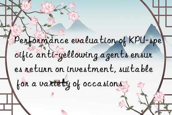 Performance evaluation of KPU-specific anti-yellowing agents ensures return on investment, suitable for a variety of occasions